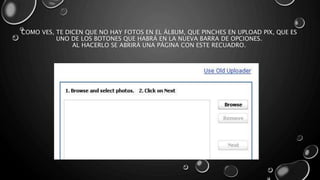 COMO VES, TE DICEN QUE NO HAY FOTOS EN EL ÁLBUM, QUE PINCHES EN UPLOAD PIX, QUE ES 
UNO DE LOS BOTONES QUE HABRÁ EN LA NUEVA BARRA DE OPCIONES. 
AL HACERLO SE ABRIRÁ UNA PÁGINA CON ESTE RECUADRO. 
 