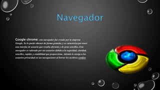 Google chrome: este navegador fue creado por la empresa 
Google. Se lo puede obtener de forma gratuita, y se caracteriza por tener 
una interfaz de usuario que resulta eficiente y de gran sencillez. Este 
navegador es valorado por sus usuarios debido a la seguridad, claridad, 
sencillez, rapidez y estabilidad que proporciona. Además le otorga a los 
usuarios privacidad en sus navegaciones al borrar los archivos cookies 
 