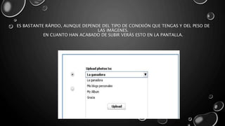 ES BASTANTE RÁPIDO, AUNQUE DEPENDE DEL TIPO DE CONEXIÓN QUE TENGAS Y DEL PESO DE 
LAS IMÁGENES. 
EN CUANTO HAN ACABADO DE SUBIR VERÁS ESTO EN LA PANTALLA. 
 