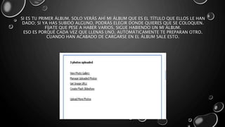 SI ES TU PRIMER ÁLBUM, SOLO VERÁS AHÍ MI ÁLBUM QUE ES EL TÍTULO QUE ELLOS LE HAN 
DADO; SI YA HAS SUBIDO ALGUNO, PODRÁS ELEGIR DONDE QUIERES QUE SE COLOQUEN. 
FÍJATE QUE PESE A HABER VARIOS, SIGUE HABIENDO UN MI ÁLBUM. 
ESO ES PORQUÉ CADA VEZ QUE LLENAS UNO, AUTOMÁTICAMENTE TE PREPARAN OTRO. 
CUANDO HAN ACABADO DE CARGARSE EN EL ÁLBUM SALE ESTO. 
 