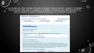 LAS VERÁS ASÍ, PERO ARRIBA PONDRÁ MI ÁLBUM. PINCHA EN EDIT. ALBUM Y SE ABRIRÁ 
ESTA PÁGINA PARA QUE LE CAMBIES EL NOMBRE, LE PONGAS UNA DESCRIPCIÓN ETC. 
DALE A UPDATE CUANDO TERMINES PARA QUE SE GUARDEN LOS DATOS. 
 