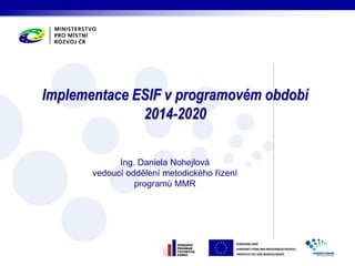 Implementace ESIF v programovém období 
2014-2020 
Ing. Daniela Nohejlová 
vedoucí oddělení metodického řízení 
programů MMR 
 