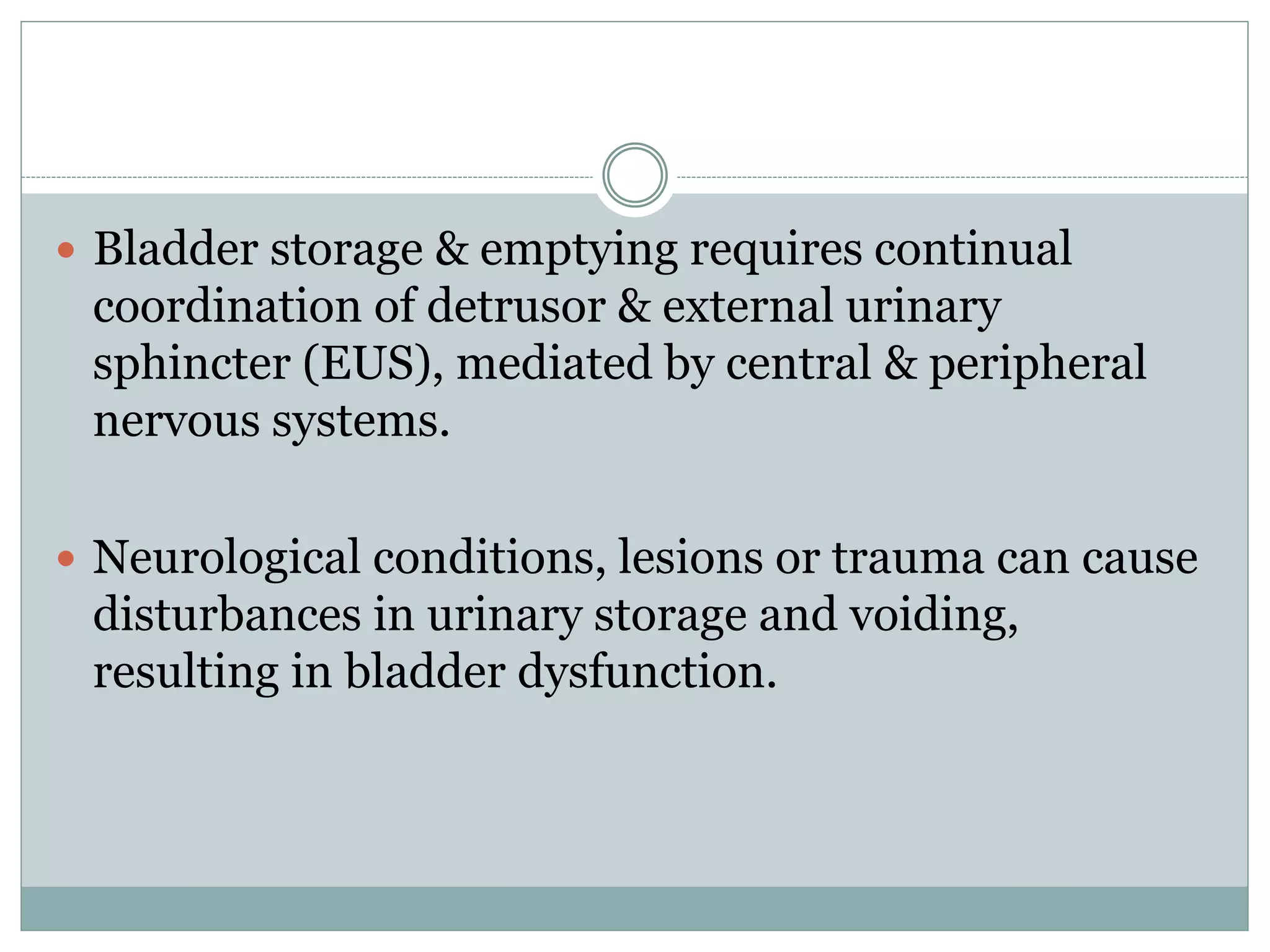  Bladder storage & emptying requires continual 
coordination of detrusor & external urinary 
sphincter (EUS), mediated by central & peripheral 
nervous systems. 
 Neurological conditions, lesions or trauma can cause 
disturbances in urinary storage and voiding, 
resulting in bladder dysfunction. 
 