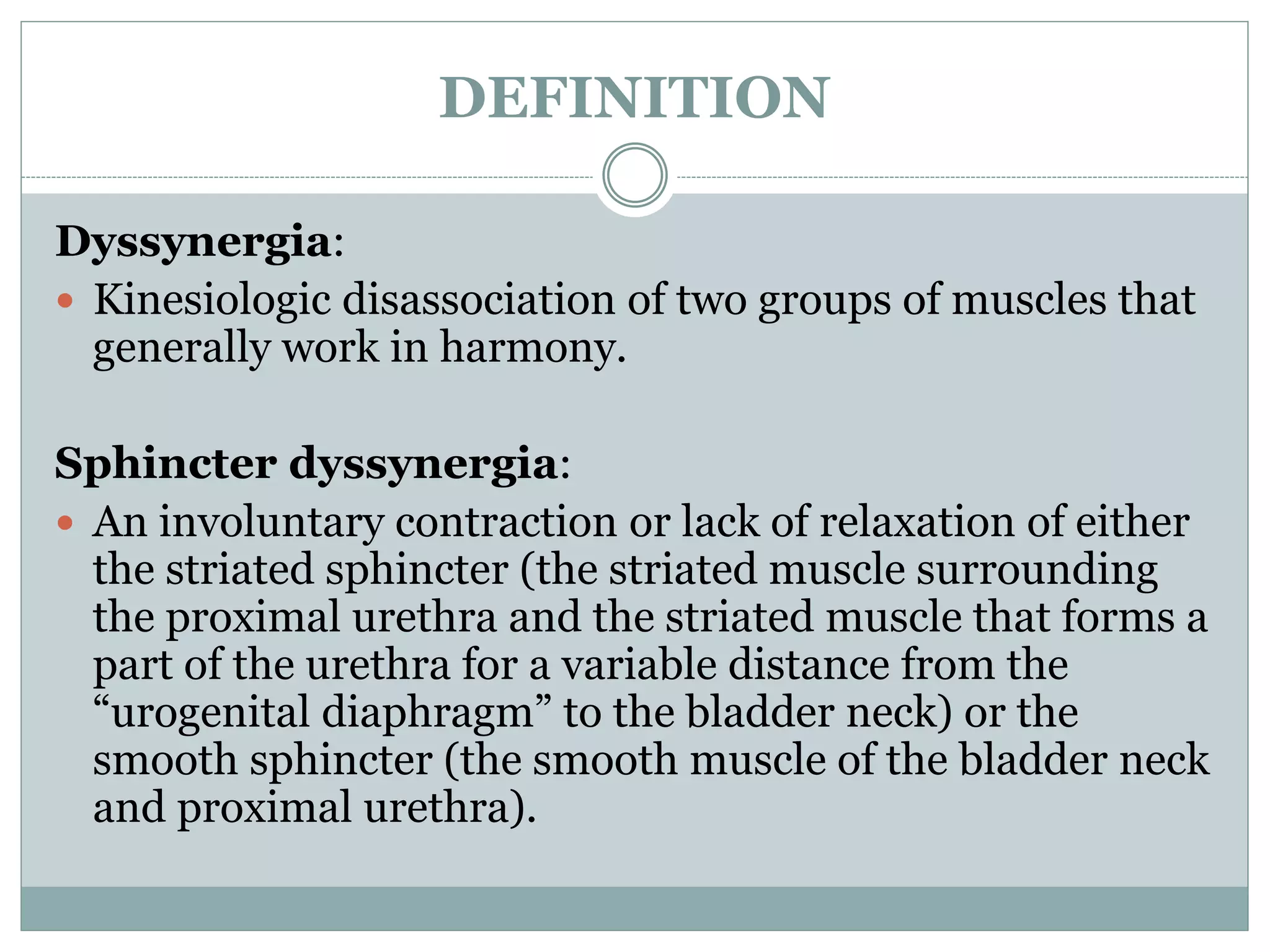DEFINITION 
Dyssynergia: 
 Kinesiologic disassociation of two groups of muscles that 
generally work in harmony. 
Sphincter dyssynergia: 
 An involuntary contraction or lack of relaxation of either 
the striated sphincter (the striated muscle surrounding 
the proximal urethra and the striated muscle that forms a 
part of the urethra for a variable distance from the 
“urogenital diaphragm” to the bladder neck) or the 
smooth sphincter (the smooth muscle of the bladder neck 
and proximal urethra). 
 