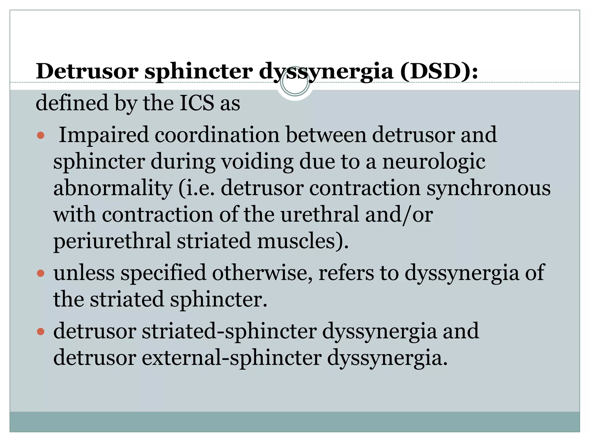 Detrusor sphincter dyssynergia (DSD): 
defined by the ICS as 
 Impaired coordination between detrusor and 
sphincter during voiding due to a neurologic 
abnormality (i.e. detrusor contraction synchronous 
with contraction of the urethral and/or 
periurethral striated muscles). 
 unless specified otherwise, refers to dyssynergia of 
the striated sphincter. 
 detrusor striated-sphincter dyssynergia and 
detrusor external-sphincter dyssynergia. 
 