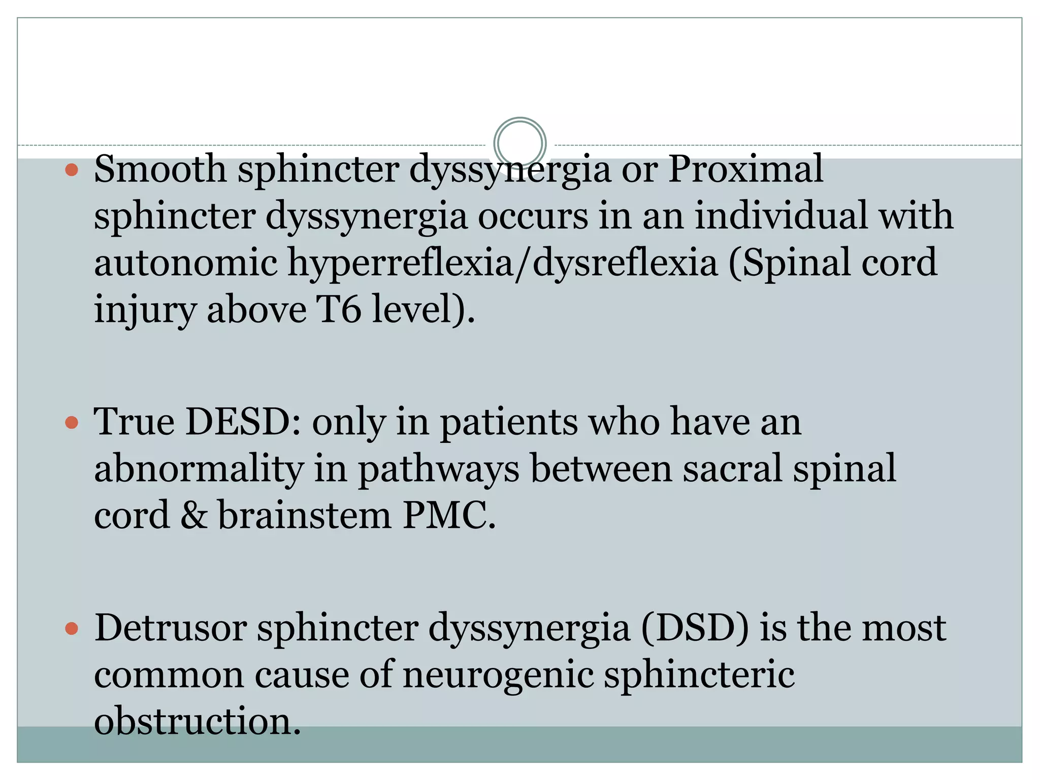  Smooth sphincter dyssynergia or Proximal 
sphincter dyssynergia occurs in an individual with 
autonomic hyperreflexia/dysreflexia (Spinal cord 
injury above T6 level). 
 True DESD: only in patients who have an 
abnormality in pathways between sacral spinal 
cord & brainstem PMC. 
 Detrusor sphincter dyssynergia (DSD) is the most 
common cause of neurogenic sphincteric 
obstruction. 
 