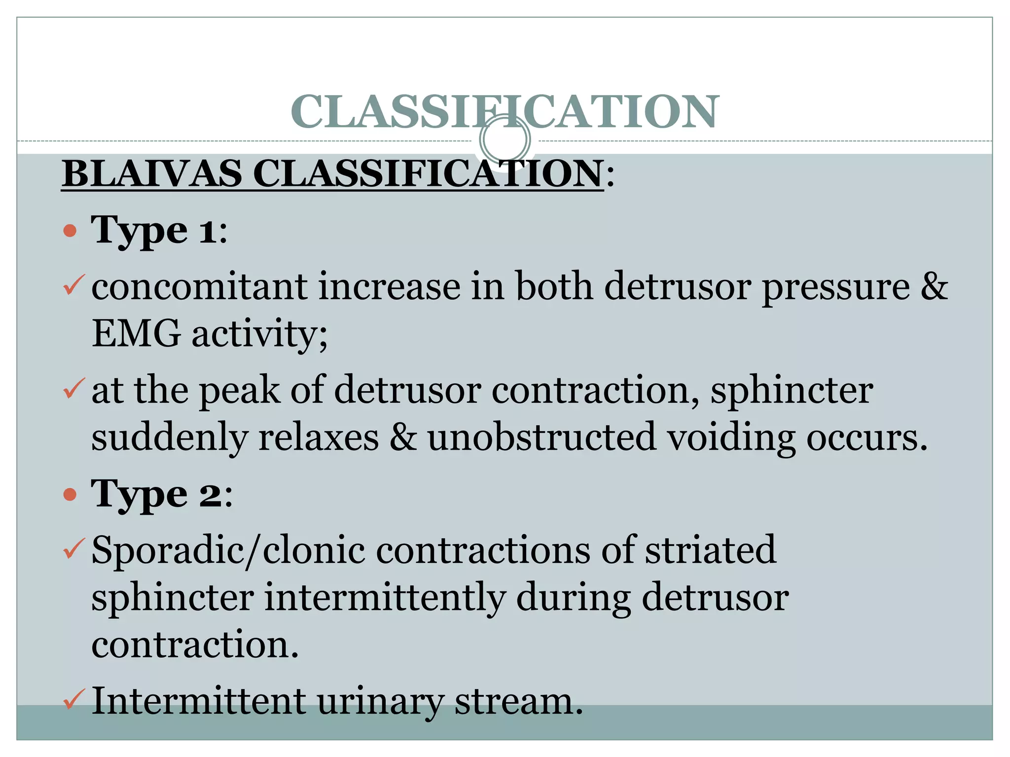 CLASSIFICATION 
BLAIVAS CLASSIFICATION: 
 Type 1: 
concomitant increase in both detrusor pressure & 
EMG activity; 
at the peak of detrusor contraction, sphincter 
suddenly relaxes & unobstructed voiding occurs. 
 Type 2: 
Sporadic/clonic contractions of striated 
sphincter intermittently during detrusor 
contraction. 
Intermittent urinary stream. 
 