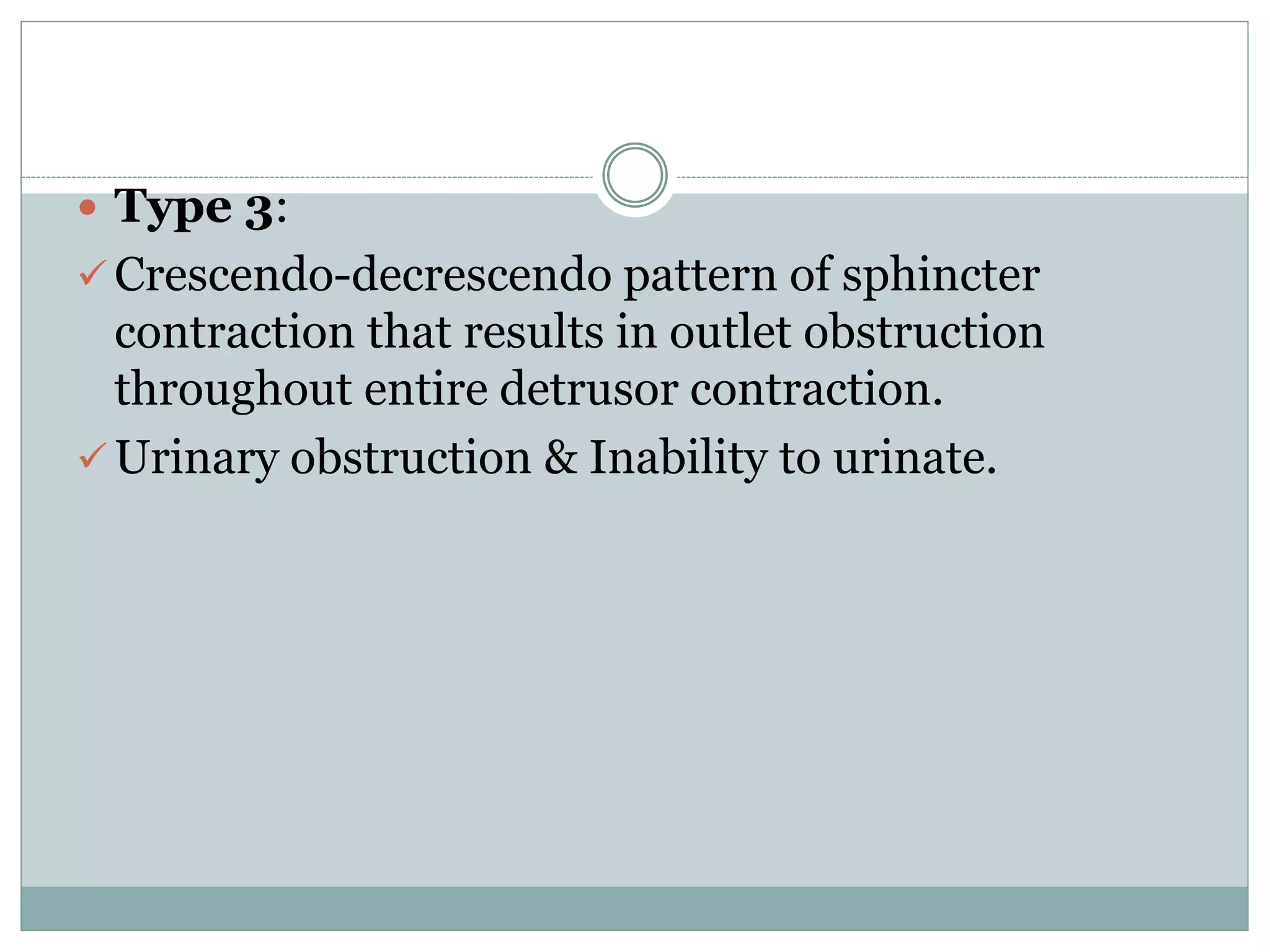  Type 3: 
 Crescendo-decrescendo pattern of sphincter 
contraction that results in outlet obstruction 
throughout entire detrusor contraction. 
 Urinary obstruction & Inability to urinate. 
 