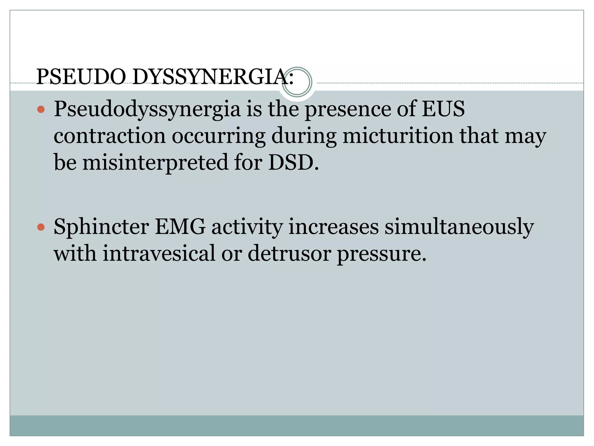 PSEUDO DYSSYNERGIA: 
 Pseudodyssynergia is the presence of EUS 
contraction occurring during micturition that may 
be misinterpreted for DSD. 
 Sphincter EMG activity increases simultaneously 
with intravesical or detrusor pressure. 
 