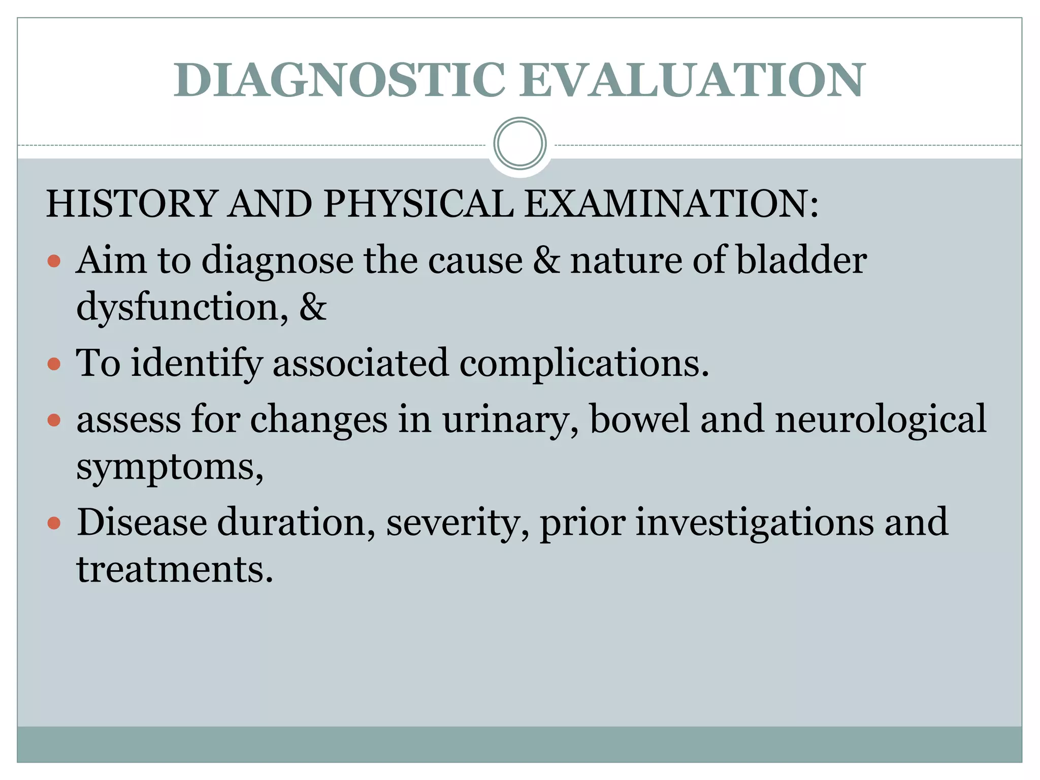 DIAGNOSTIC EVALUATION 
HISTORY AND PHYSICAL EXAMINATION: 
 Aim to diagnose the cause & nature of bladder 
dysfunction, & 
 To identify associated complications. 
 assess for changes in urinary, bowel and neurological 
symptoms, 
 Disease duration, severity, prior investigations and 
treatments. 
 