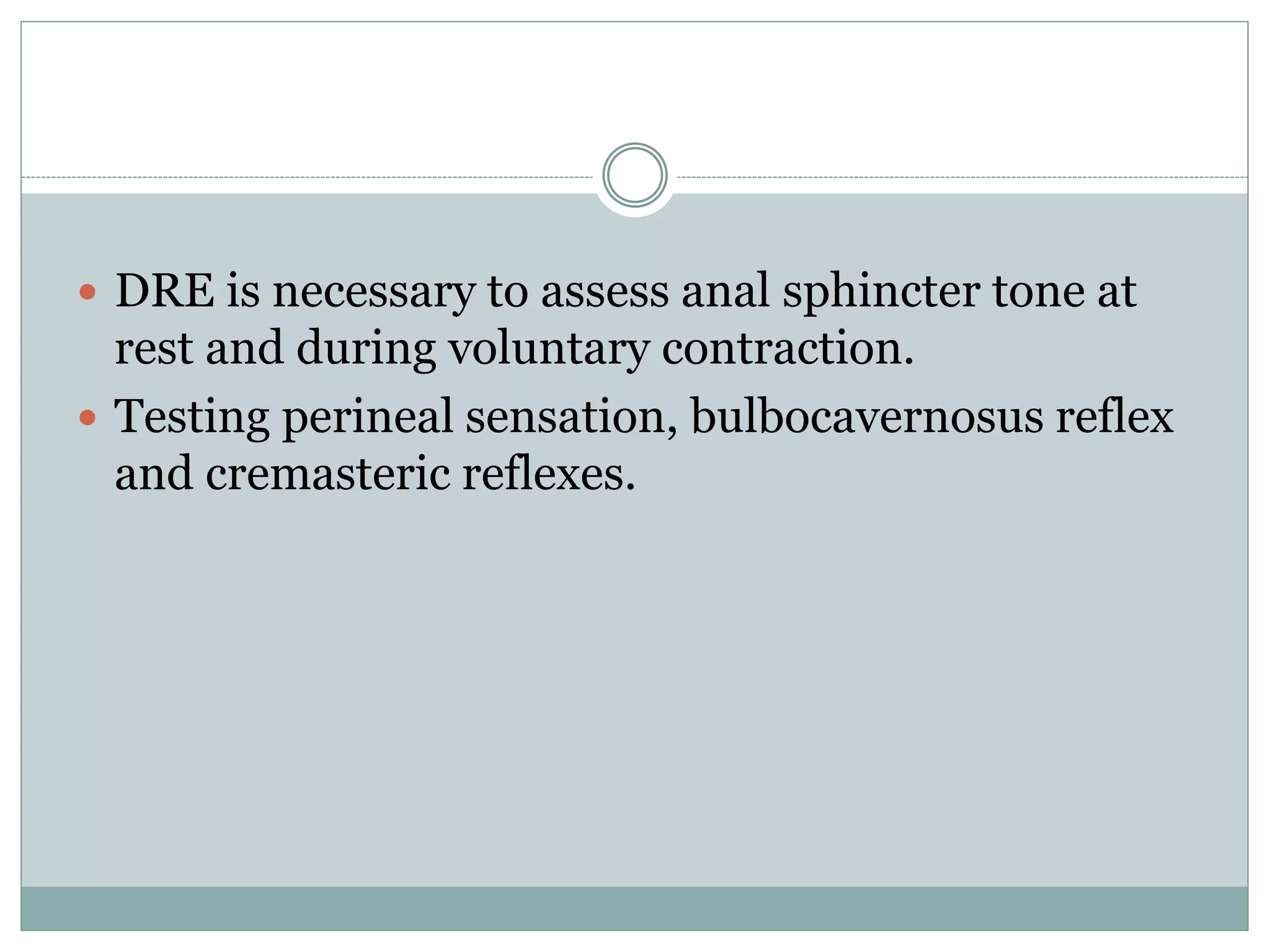  DRE is necessary to assess anal sphincter tone at 
rest and during voluntary contraction. 
 Testing perineal sensation, bulbocavernosus reflex 
and cremasteric reflexes. 
 