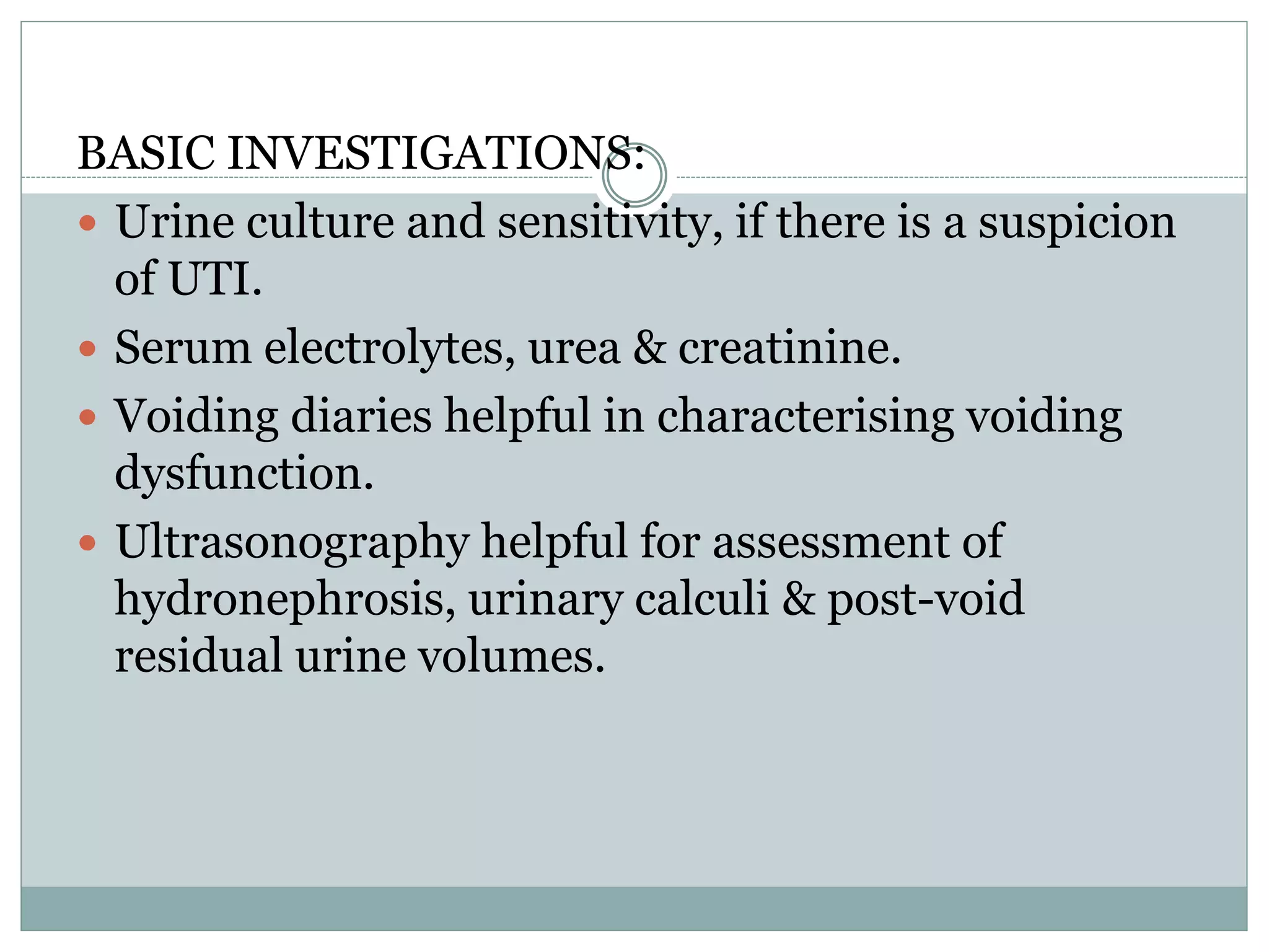 BASIC INVESTIGATIONS: 
 Urine culture and sensitivity, if there is a suspicion 
of UTI. 
 Serum electrolytes, urea & creatinine. 
 Voiding diaries helpful in characterising voiding 
dysfunction. 
 Ultrasonography helpful for assessment of 
hydronephrosis, urinary calculi & post-void 
residual urine volumes. 
 