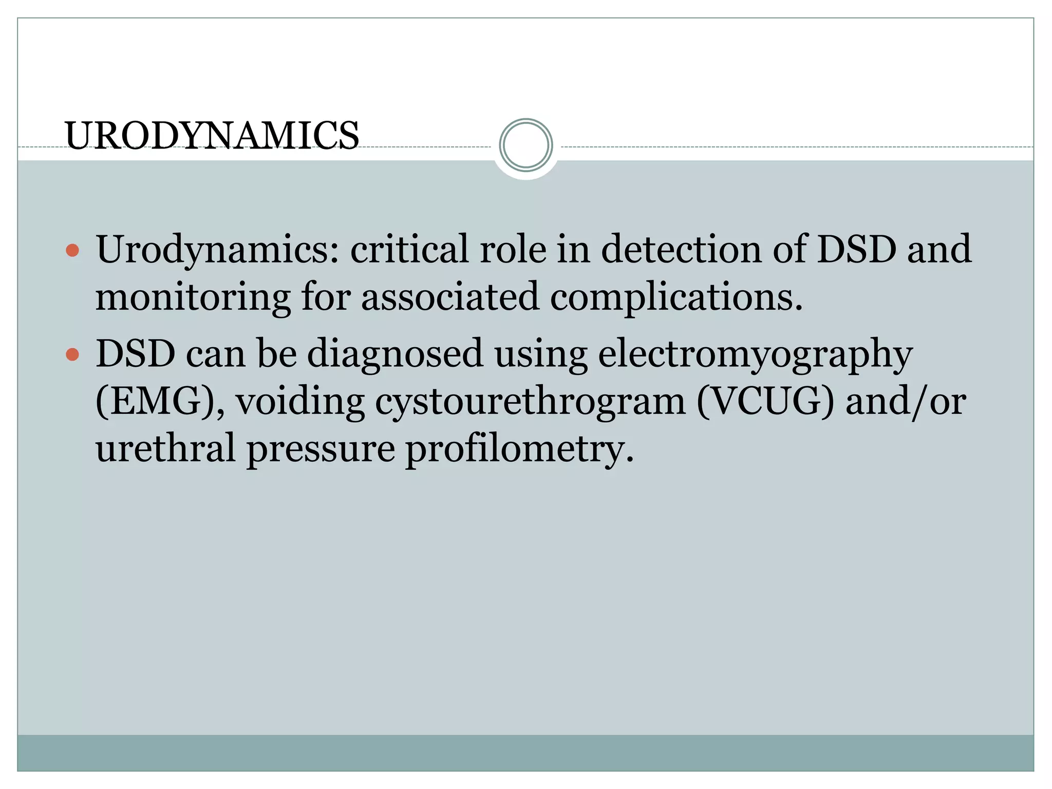 URODYNAMICS 
 Urodynamics: critical role in detection of DSD and 
monitoring for associated complications. 
 DSD can be diagnosed using electromyography 
(EMG), voiding cystourethrogram (VCUG) and/or 
urethral pressure profilometry. 
 