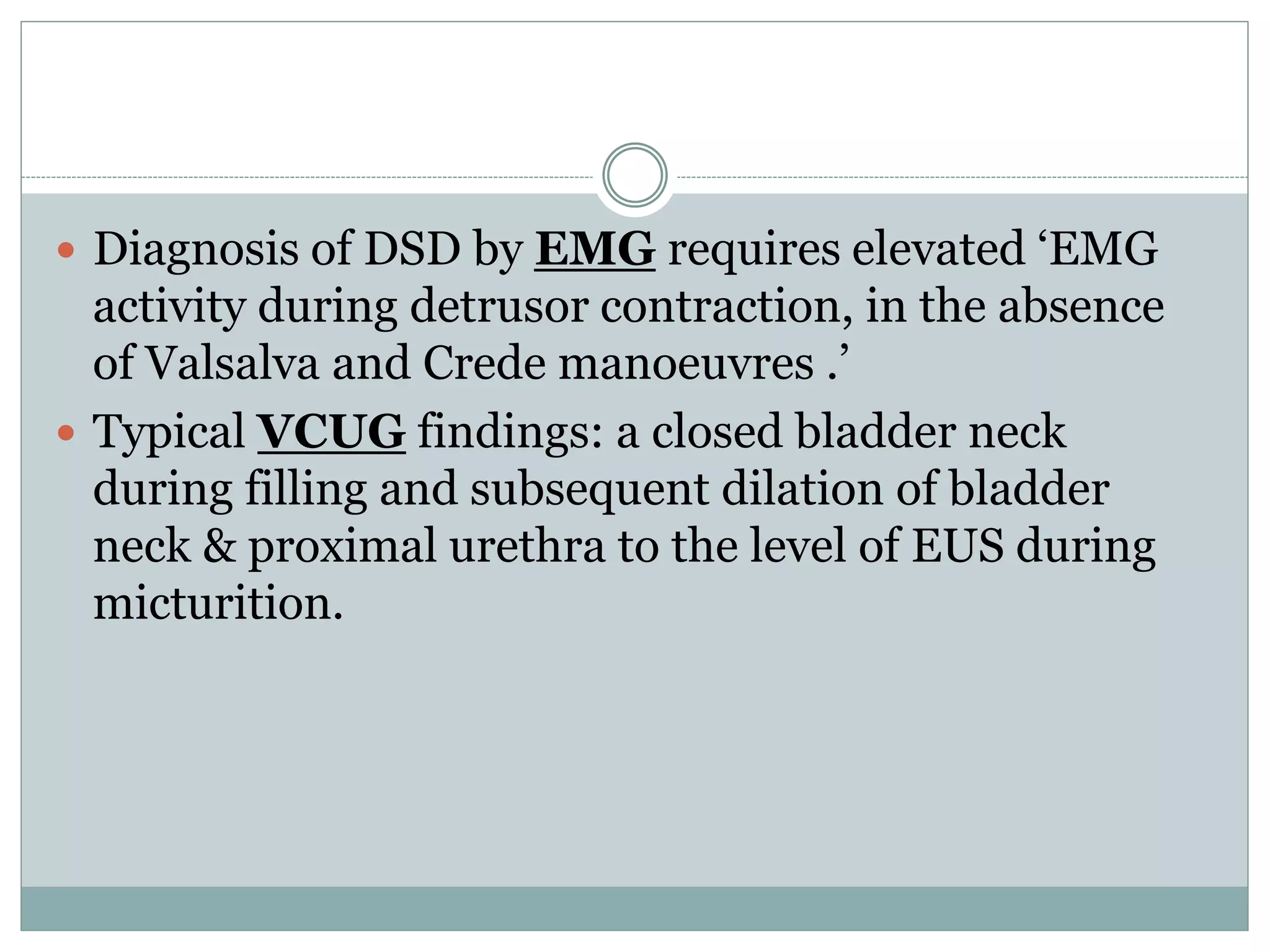  Diagnosis of DSD by EMG requires elevated ‘EMG 
activity during detrusor contraction, in the absence 
of Valsalva and Crede manoeuvres .’ 
 Typical VCUG findings: a closed bladder neck 
during filling and subsequent dilation of bladder 
neck & proximal urethra to the level of EUS during 
micturition. 
 