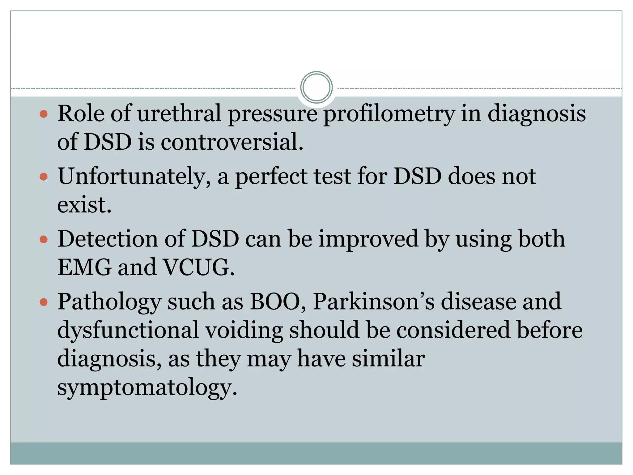  Role of urethral pressure profilometry in diagnosis 
of DSD is controversial. 
 Unfortunately, a perfect test for DSD does not 
exist. 
 Detection of DSD can be improved by using both 
EMG and VCUG. 
 Pathology such as BOO, Parkinson’s disease and 
dysfunctional voiding should be considered before 
diagnosis, as they may have similar 
symptomatology. 
 