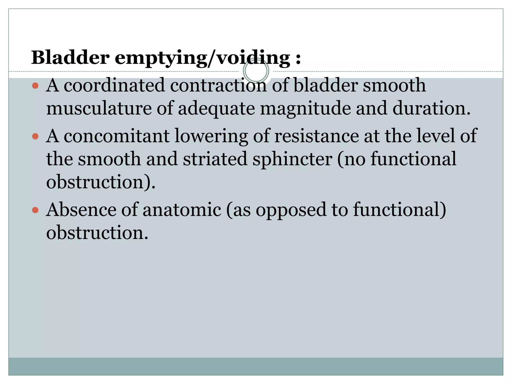 Bladder emptying/voiding : 
 A coordinated contraction of bladder smooth 
musculature of adequate magnitude and duration. 
 A concomitant lowering of resistance at the level of 
the smooth and striated sphincter (no functional 
obstruction). 
 Absence of anatomic (as opposed to functional) 
obstruction. 
 