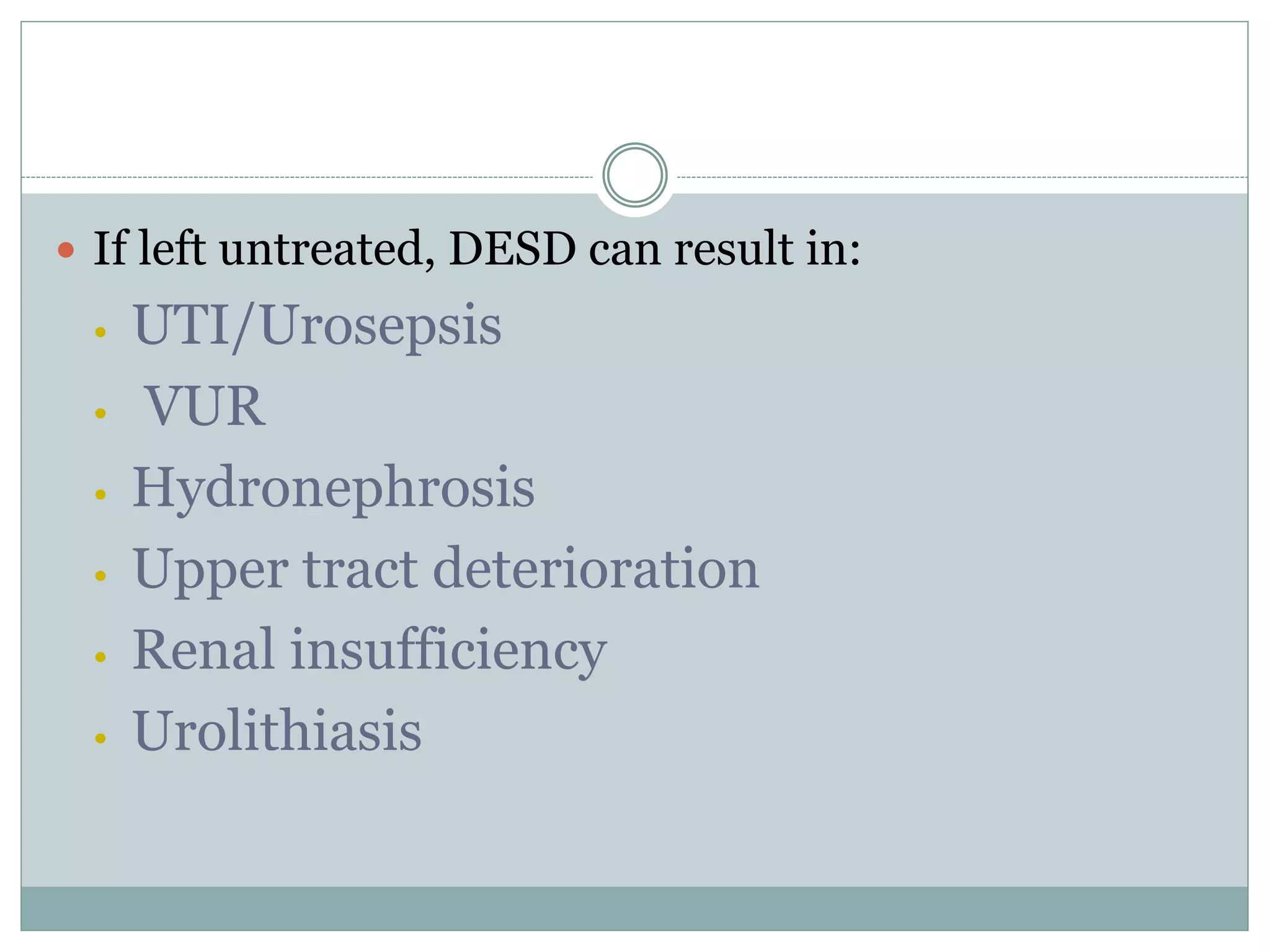  If left untreated, DESD can result in: 
• UTI/Urosepsis 
• VUR 
• Hydronephrosis 
• Upper tract deterioration 
• Renal insufficiency 
• Urolithiasis 
 