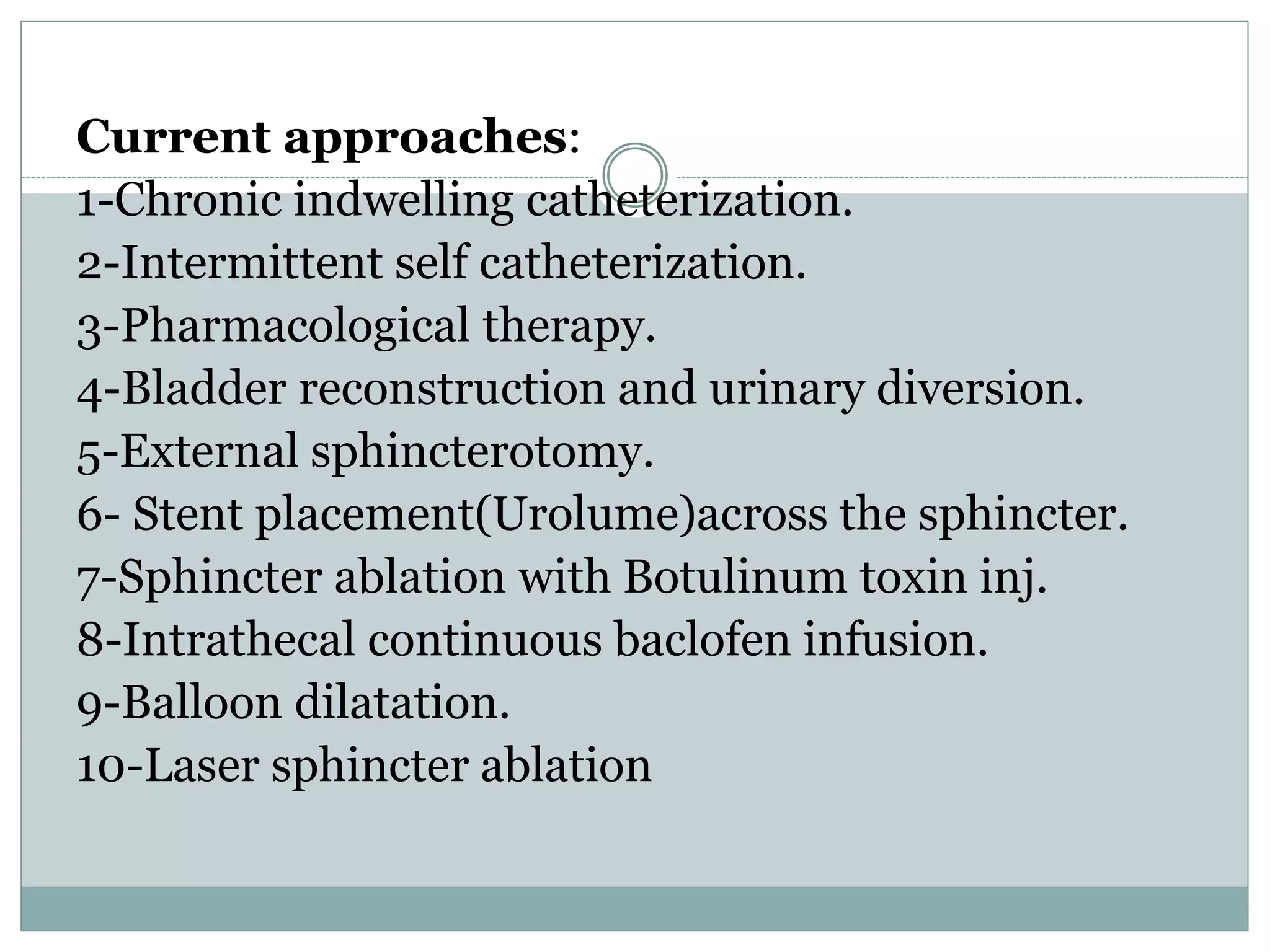 Current approaches: 
1-Chronic indwelling catheterization. 
2-Intermittent self catheterization. 
3-Pharmacological therapy. 
4-Bladder reconstruction and urinary diversion. 
5-External sphincterotomy. 
6- Stent placement(Urolume)across the sphincter. 
7-Sphincter ablation with Botulinum toxin inj. 
8-Intrathecal continuous baclofen infusion. 
9-Balloon dilatation. 
10-Laser sphincter ablation 
 