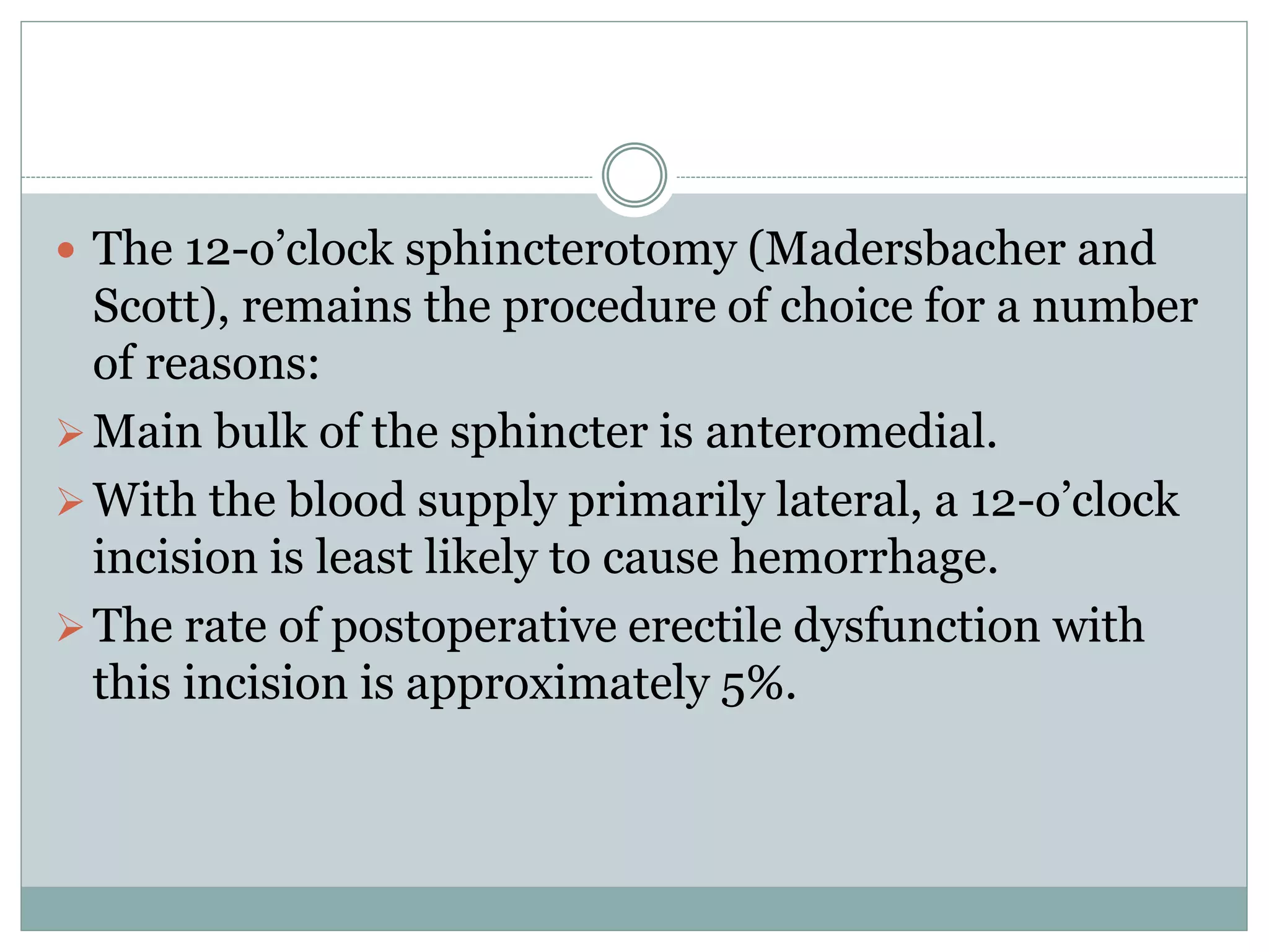  The 12-o’clock sphincterotomy (Madersbacher and 
Scott), remains the procedure of choice for a number 
of reasons: 
 Main bulk of the sphincter is anteromedial. 
With the blood supply primarily lateral, a 12-o’clock 
incision is least likely to cause hemorrhage. 
 The rate of postoperative erectile dysfunction with 
this incision is approximately 5%. 
 