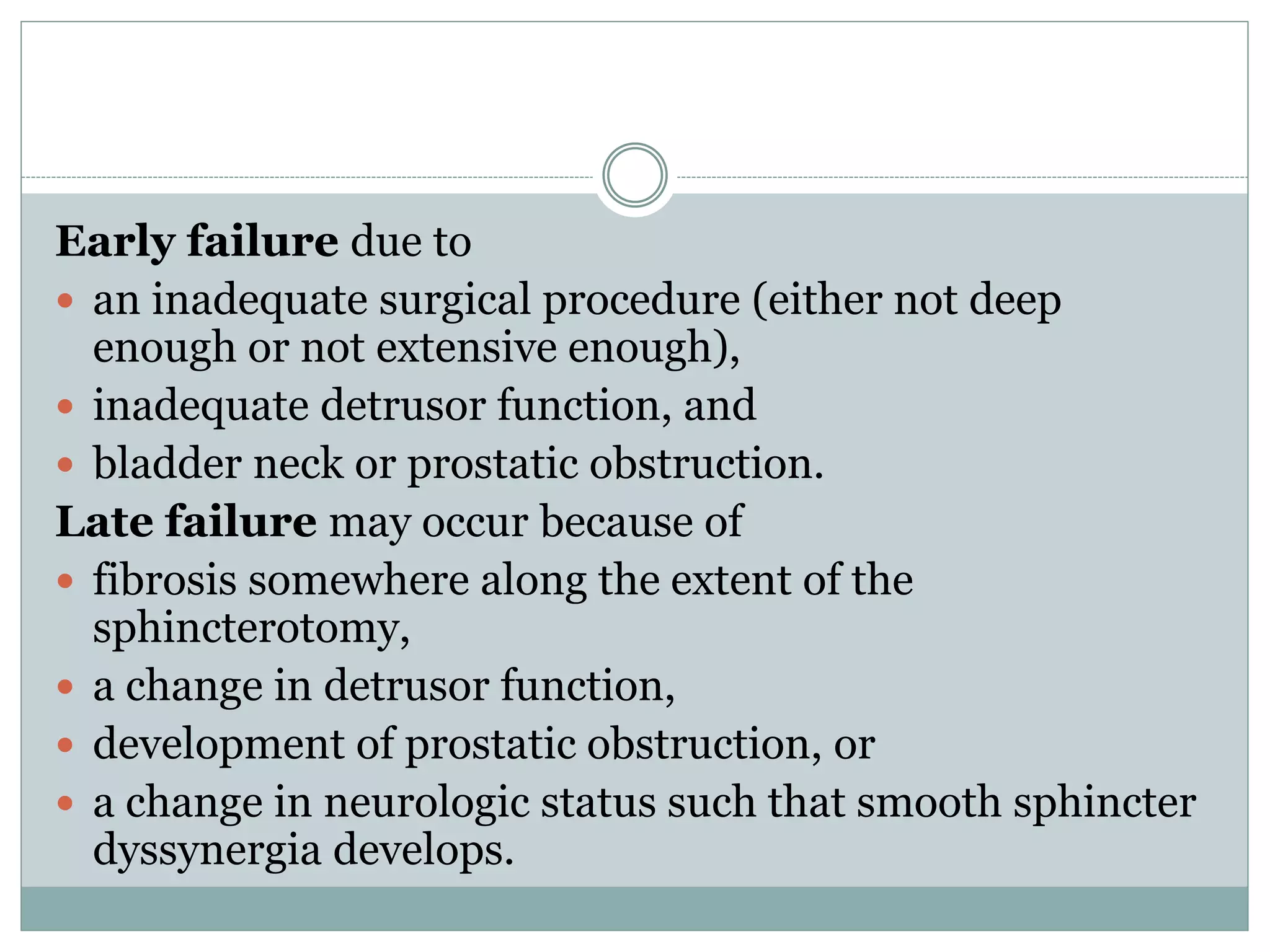 Early failure due to 
 an inadequate surgical procedure (either not deep 
enough or not extensive enough), 
 inadequate detrusor function, and 
 bladder neck or prostatic obstruction. 
Late failure may occur because of 
 fibrosis somewhere along the extent of the 
sphincterotomy, 
 a change in detrusor function, 
 development of prostatic obstruction, or 
 a change in neurologic status such that smooth sphincter 
dyssynergia develops. 
 