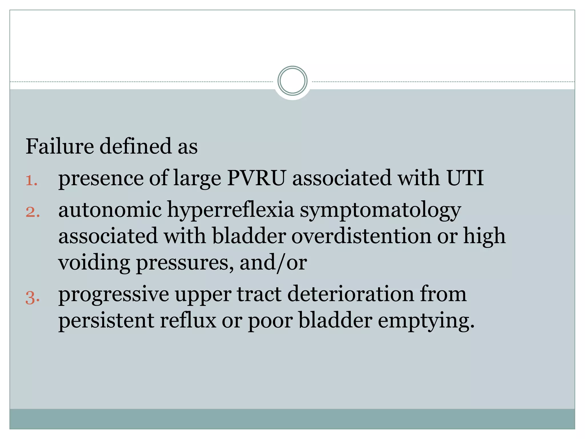 Failure defined as 
1. presence of large PVRU associated with UTI 
2. autonomic hyperreflexia symptomatology 
associated with bladder overdistention or high 
voiding pressures, and/or 
3. progressive upper tract deterioration from 
persistent reflux or poor bladder emptying. 
 