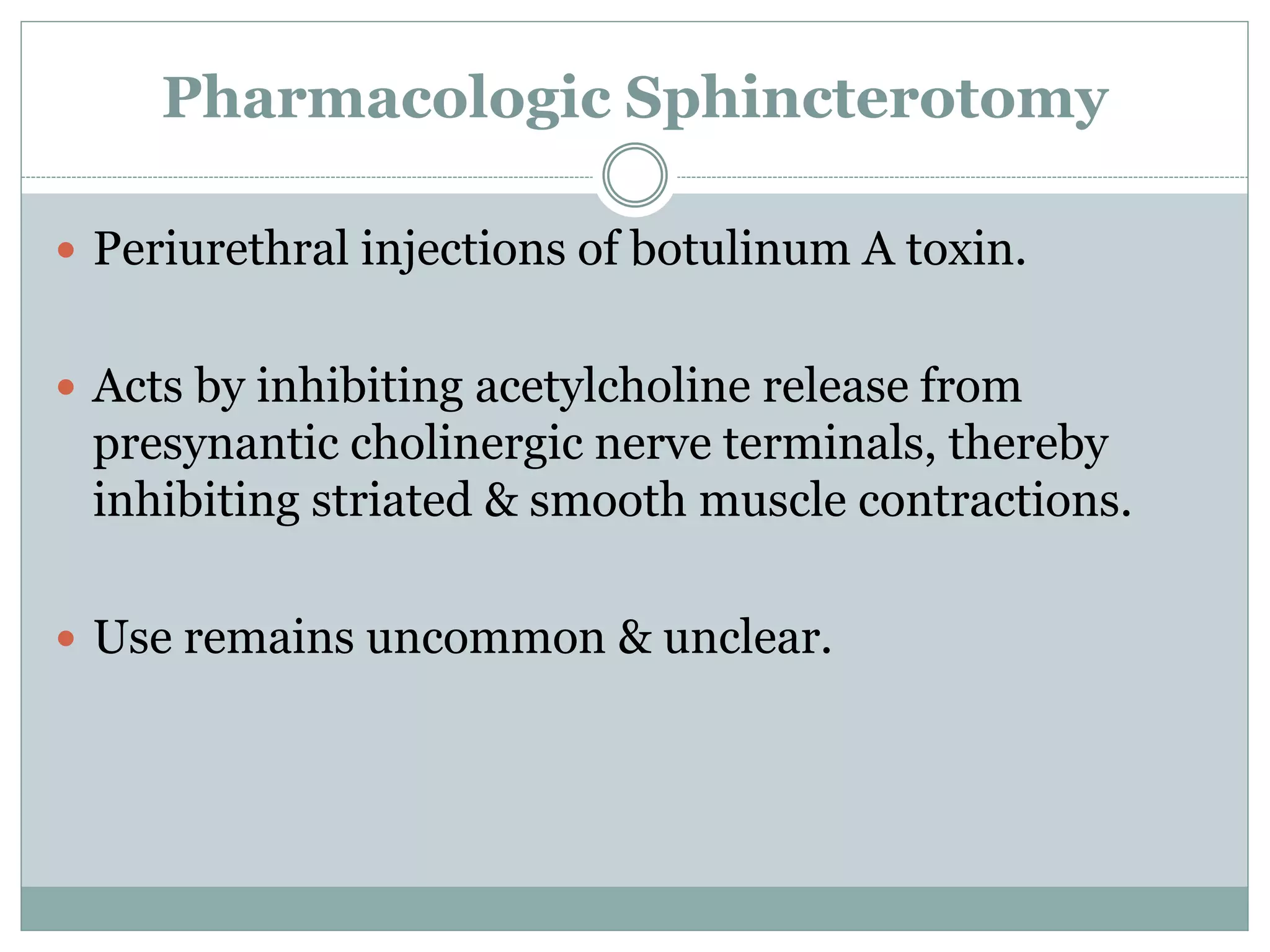 Pharmacologic Sphincterotomy 
 Periurethral injections of botulinum A toxin. 
 Acts by inhibiting acetylcholine release from 
presynantic cholinergic nerve terminals, thereby 
inhibiting striated & smooth muscle contractions. 
 Use remains uncommon & unclear. 
 