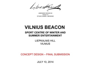SPORT CENTRE OF WINTER AND SUMMER ENTERTAINMENT 
JULY 10, 2014 
LIBESKIND DESIGN Srl 
Partner of 
STUDIO DANIEL LIBESKIND 
VILNIUS BEACON 
LIEPKALNIS HILL 
VILNIUS 
CONCEPT DESIGN – FINAL SUBMISSION 
 