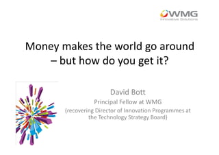 Money makes the world go around
– but how do you get it?
David Bott
Principal Fellow at WMG
(recovering Director of Innovation Programmes at
the Technology Strategy Board)
 