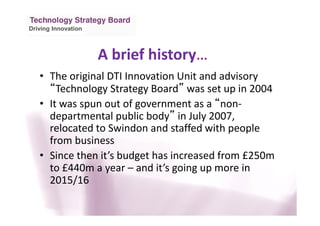 Driving Innovation
A brief history…
• The original DTI Innovation Unit and advisory
“Technology Strategy Board” was set up in 2004
• It was spun out of government as a “non-
departmental public body” in July 2007,
relocated to Swindon and staffed with people
from business
• Since then it’s budget has increased from £250m
to £440m a year – and it’s going up more in
2015/16
 