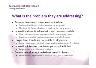 Driving Innovation
What is the problem they are addressing?
• Business investment is too low and too late
• Technical and financial risks need to be mitigated
• The time for financial return is too long for many players
• Innovation disrupts value chains and business models
• New partnerships are required to build new supply chains
• Investment and innovation is required at multiple points
• Longer term trends are not visible to all players
• Impact and opportunities from emerging technologies & policies
• Innovation infrastructure is complex and inefficient
• Fragmented and difficult to navigate
• Government does not make best use of its levers
• Procurement, regulation, standardisation, fiscal incentives
 