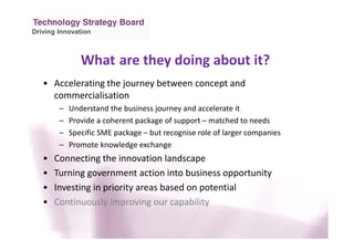 Driving Innovation
What are they doing about it?
• Accelerating the journey between concept and
commercialisation
– Understand the business journey and accelerate it
– Provide a coherent package of support – matched to needs
– Specific SME package – but recognise role of larger companies
– Promote knowledge exchange
• Connecting the innovation landscape
• Turning government action into business opportunity
• Investing in priority areas based on potential
• Continuously improving our capability
 