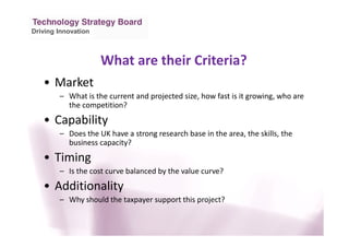 Driving Innovation
What are their Criteria?
• Market
– What is the current and projected size, how fast is it growing, who are
the competition?
• Capability
– Does the UK have a strong research base in the area, the skills, the
business capacity?
• Timing
– Is the cost curve balanced by the value curve?
• Additionality
– Why should the taxpayer support this project?
 