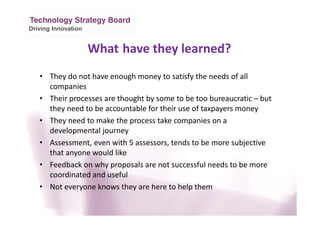Driving Innovation
• They do not have enough money to satisfy the needs of all
companies
• Their processes are thought by some to be too bureaucratic – but
they need to be accountable for their use of taxpayers money
• They need to make the process take companies on a
developmental journey
• Assessment, even with 5 assessors, tends to be more subjective
that anyone would like
• Feedback on why proposals are not successful needs to be more
coordinated and useful
• Not everyone knows they are here to help them
What have they learned?
 