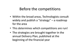 Before the competitions
• Within the broad areas, Technologists consult
widely and publish a “strategy” – a roadmap
for the area
• This determines which competitions are run!
• The strategies are brought together in the
annual Delivery Plan, published at the
beginning of the financial year
 