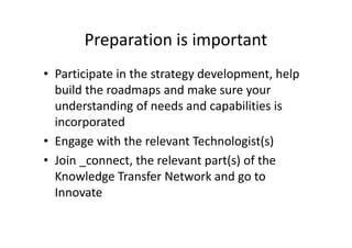 Preparation is important
• Participate in the strategy development, help
build the roadmaps and make sure your
understanding of needs and capabilities is
incorporated
• Engage with the relevant Technologist(s)
• Join _connect, the relevant part(s) of the
Knowledge Transfer Network and go to
Innovate
 