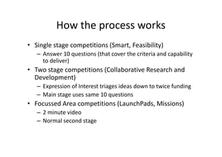 How the process works
• Single stage competitions (Smart, Feasibility)
– Answer 10 questions (that cover the criteria and capability
to deliver)
• Two stage competitions (Collaborative Research and
Development)
– Expression of Interest triages ideas down to twice funding
– Main stage uses same 10 questions
• Focussed Area competitions (LaunchPads, Missions)
– 2 minute video
– Normal second stage
 