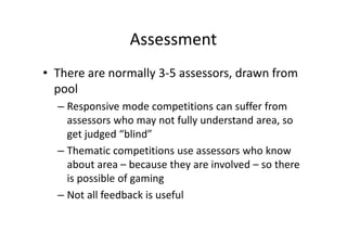 Assessment
• There are normally 3-5 assessors, drawn from
pool
– Responsive mode competitions can suffer from
assessors who may not fully understand area, so
get judged “blind”
– Thematic competitions use assessors who know
about area – because they are involved – so there
is possible of gaming
– Not all feedback is useful
 
