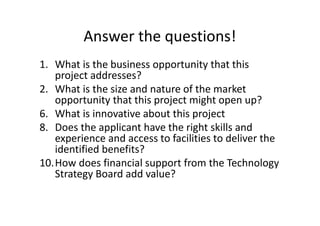 Answer the questions!
1. What is the business opportunity that this
project addresses?
2. What is the size and nature of the market
opportunity that this project might open up?
6. What is innovative about this project
8. Does the applicant have the right skills and
experience and access to facilities to deliver the
identified benefits?
10.How does financial support from the Technology
Strategy Board add value?
 