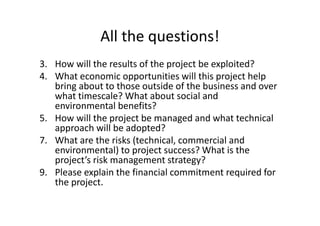 All the questions!
3. How will the results of the project be exploited?
4. What economic opportunities will this project help
bring about to those outside of the business and over
what timescale? What about social and
environmental benefits?
5. How will the project be managed and what technical
approach will be adopted?
7. What are the risks (technical, commercial and
environmental) to project success? What is the
project’s risk management strategy?
9. Please explain the financial commitment required for
the project.
 