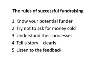 The rules of successful fundraising
1. Know your potential funder
2. Try not to ask for money cold
3. Understand their processes
4. Tell a story – clearly
5. Listen to the feedback
 