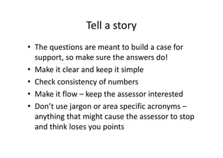 Tell a story
• The questions are meant to build a case for
support, so make sure the answers do!
• Make it clear and keep it simple
• Check consistency of numbers
• Make it flow – keep the assessor interested
• Don’t use jargon or area specific acronyms –
anything that might cause the assessor to stop
and think loses you points
 