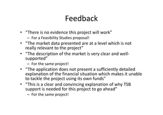Feedback
• “There is no evidence this project will work”
– For a Feasibility Studies proposal!
• “The market data presented are at a level which is not
really relevant to the project”
• “The description of the market is very clear and well-
supported”
– For the same project!
• “The application does not present a sufficiently detailed
explanation of the financial situation which makes it unable
to tackle the project using its own funds”
• “This is a clear and convincing explanation of why TSB
support is needed for this project to go ahead”
– For the same project!
 