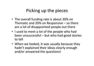 Picking up the pieces
• The overall funding rate is about 30% on
Thematic and 20% on Responsive – so there
are a lot of disappointed people out there
• I used to meet a lot of the people who had
been unsuccessful – but who had good stories
to tell
• When we looked, it was usually because they
hadn’t explained their ideas clearly enough
and/or answered the questions!
 