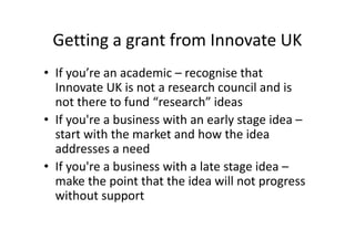 Getting a grant from Innovate UK
• If you’re an academic – recognise that
Innovate UK is not a research council and is
not there to fund “research” ideas
• If you're a business with an early stage idea –
start with the market and how the idea
addresses a need
• If you're a business with a late stage idea –
make the point that the idea will not progress
without support
 