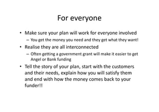 For everyone
• Make sure your plan will work for everyone involved
– You get the money you need and they get what they want!
• Realise they are all interconnected
– Often getting a government grant will make it easier to get
Angel or Bank funding
• Tell the story of your plan, start with the customers
and their needs, explain how you will satisfy them
and end with how the money comes back to your
funder!!
 