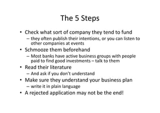 The 5 Steps
• Check what sort of company they tend to fund
– they often publish their intentions, or you can listen to
other companies at events
• Schmooze them beforehand
– Most banks have active business groups with people
paid to find good investments – talk to them
• Read their literature
– And ask if you don’t understand
• Make sure they understand your business plan
– write it in plain language
• A rejected application may not be the end!
 