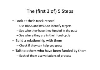 The (first 3 of) 5 Steps
• Look at their track record
– Use BBAA and BVCA to identify targets
– See who they have they funded in the past
– See where they are in their fund cycle
• Build a relationship with them
– Check if they can help you grow
• Talk to others who have been funded by them
– Each of them use variations of process
 