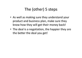 The (other) 5 steps
• As well as making sure they understand your
product and business plan, make sure they
know how they will get their money back!
• The deal is a negotiation, the happier they are
the better the deal you get!
 