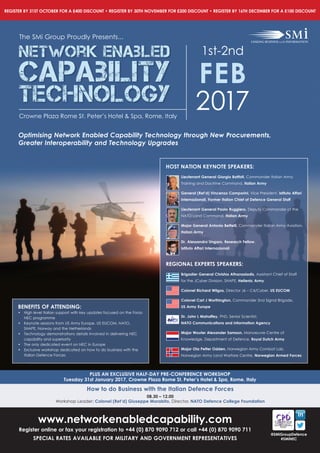www.networkenabledcapability.com
Register online or fax your registration to +44 (0) 870 9090 712 or call +44 (0) 870 9090 711
SPECIAL RATES AVAILABLE FOR MILITARY AND GOVERNMENT REPRESENTATIVES
REGISTER BY 31ST OCTOBER FOR A £400 DISCOUNT • REGISTER BY 30TH NOVEMBER FOR £200 DISCOUNT • REGISTER BY 16TH DECEMBER FOR A £100 DISCOUNT
@SMiGroupDefence
#SMiNEC
Optimising Network Enabled Capability Technology through New Procurements,
Greater Interoperability and Technology Upgrades
The SMi Group Proudly Presents...
Network Enabled
CApability
Technology
1st-2nd
FEB
2017Crowne Plaza Rome St. Peter’s Hotel & Spa, Rome, Italy
PLUS AN EXCLUSIVE HALF-DAY PRE-CONFERENCE WORKSHOP
Tuesday 31st January 2017, Crowne Plaza Rome St. Peter’s Hotel & Spa, Rome, Italy
How to do Business with the Italian Defence Forces
08.30 – 12.00
Workshop Leader: Colonel (Ret’d) Giuseppe Morabito, Director, NATO Defence College Foundation
BENEFITS OF ATTENDING:
• High level Italian support with key updates focused on the Forza
NEC programme
• Keynote sessions from US Army Europe. US EUCOM, NATO,
SHAPE, Norway and the Netherlands
• Technology demonstrations details involved in delivering NEC
capability and superiority
• The only dedicated event on NEC in Europe
• Exclusive workshop dedicated on how to do business with the
Italian Defence Forces
HOST NATION KEYNOTE SPEAKERS:
Lieutenant General Giorgio Battisti, Commander Italian Army
Training and Doctrine Command, Italian Army
General (Ret’d) Vincenzo Camporini, Vice President, Istituto Affari
Internazionali, Former Italian Chief of Defence General Staff
Lieutenant General Paolo Ruggiero, Deputy Commander of the
NATO Land Command, Italian Army
Major General Antonio Bettelli, Commander Italian Army Aviation,
Italian Army
Dr. Alessandro Ungaro, Research Fellow,
Istituto Affari Internazionali
REGIONAL EXPERTS SPEAKERS:
Brigadier General Christos Athanasiadis, Assistant Chief of Staff
for the JCyber Division, SHAPE, Hellenic Army
Colonel Richard Wilgos, Director J6 – C4/Cyber, US EUCOM
Colonel Carl J Worthington, Commander 2nd Signal Brigade,
US Army Europe
Dr. John L Mahaffey, PhD, Senior Scientist,
NATO Communications and Information Agency
Major Wouter Alexander Samson, Manoeuvre Centre of
Knowledge, Department of Defence, Royal Dutch Army
Major Ola Petter Odden, Norwegian Army Combat Lab,
Norwegian Army Land Warfare Centre, Norwegian Armed Forces
 