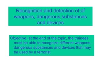 Recognition and detection of of
weapons, dangerous substances
and devices
Objective: at the end of the topic, the trainees
must be able to recognize different weapons,
dangerous substances and devices that may
be used by a terrorist
 